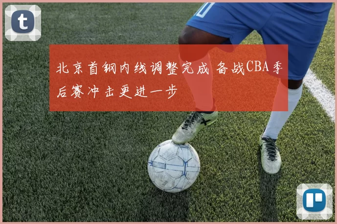 北京首钢内线调整完成 备战CBA季后赛冲击更进一步