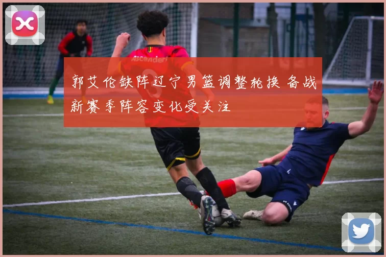 郭艾伦缺阵辽宁男篮调整轮换 备战新赛季阵容变化受关注