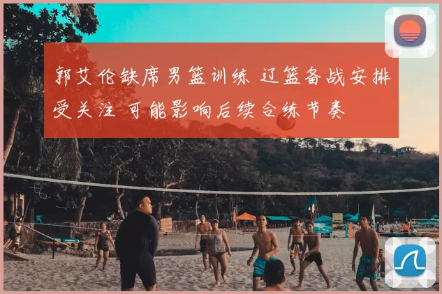 郭艾伦缺席男篮训练 辽篮备战安排受关注 可能影响后续合练节奏