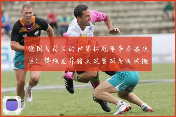 德国与荷兰的世界杯冠军争夺战焦点:锋线差异将决定晋级与淘汰概率