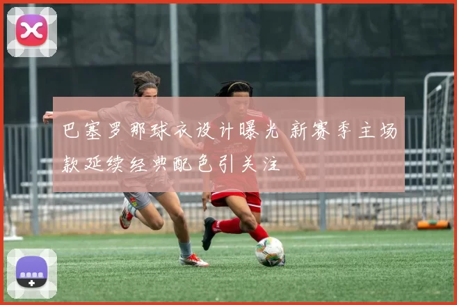 巴塞罗那球衣设计曝光 新赛季主场款延续经典配色引关注