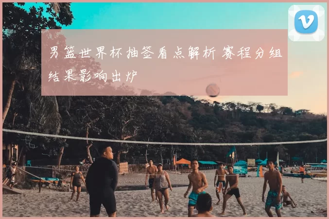 男篮世界杯抽签看点解析 赛程分组结果影响出炉