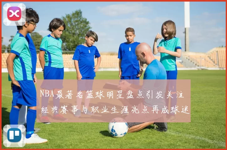 NBA最著名篮球明星盘点引发关注 经典赛事与职业生涯亮点再成球迷焦点