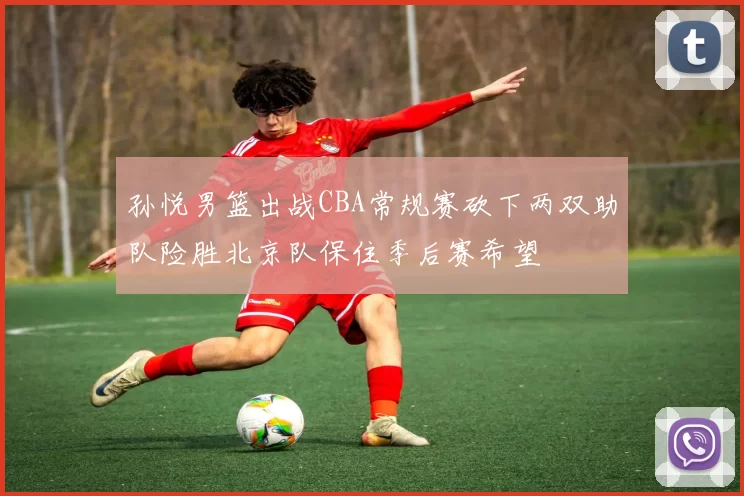 孙悦男篮出战CBA常规赛砍下两双助队险胜北京队保住季后赛希望