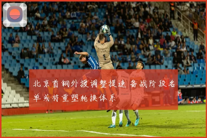 北京首钢外援调整提速 备战阶段名单或将重塑轮换体系