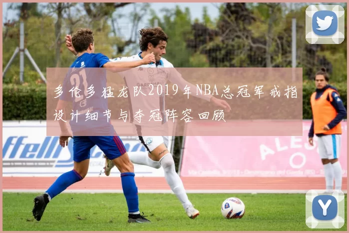 多伦多猛龙队2019年NBA总冠军戒指设计细节与夺冠阵容回顾