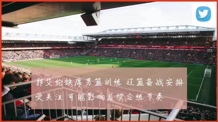 郭艾伦缺席男篮训练 辽篮备战安排受关注 可能影响后续合练节奏