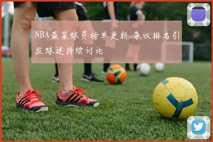 NBA最菜球员榜单更新 争议排名引发球迷持续讨论