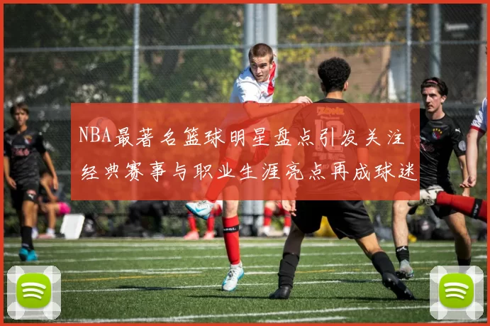 NBA最著名篮球明星盘点引发关注 经典赛事与职业生涯亮点再成球迷焦点