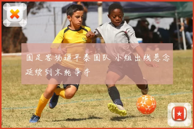 国足客场逼平泰国队 小组出线悬念延续到末轮争夺