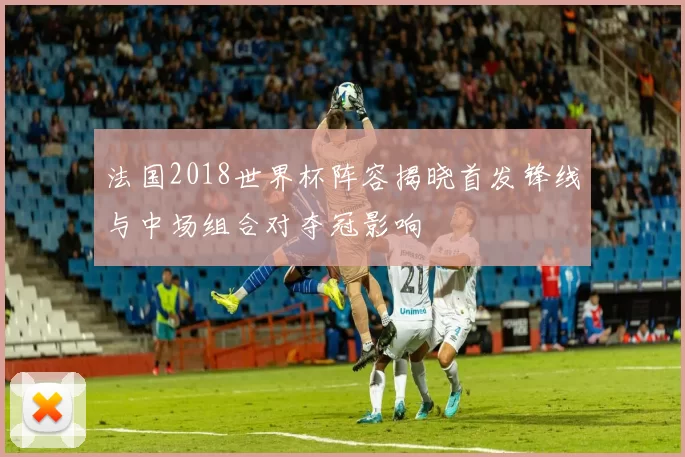 法国2018世界杯阵容揭晓首发锋线与中场组合对夺冠影响