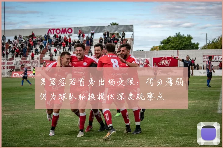 男篮容若首秀出场受限,得分薄弱仍为球队轮换提供深度观察点