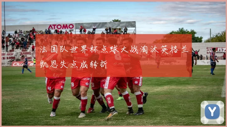 法国队世界杯点球大战淘汰英格兰凯恩失点成转折