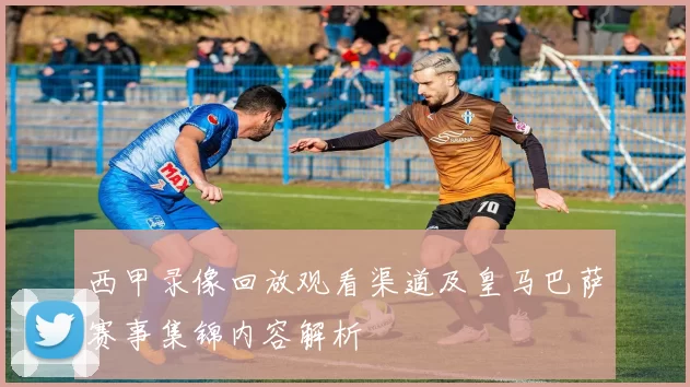 西甲录像回放观看渠道及皇马巴萨赛事集锦内容解析