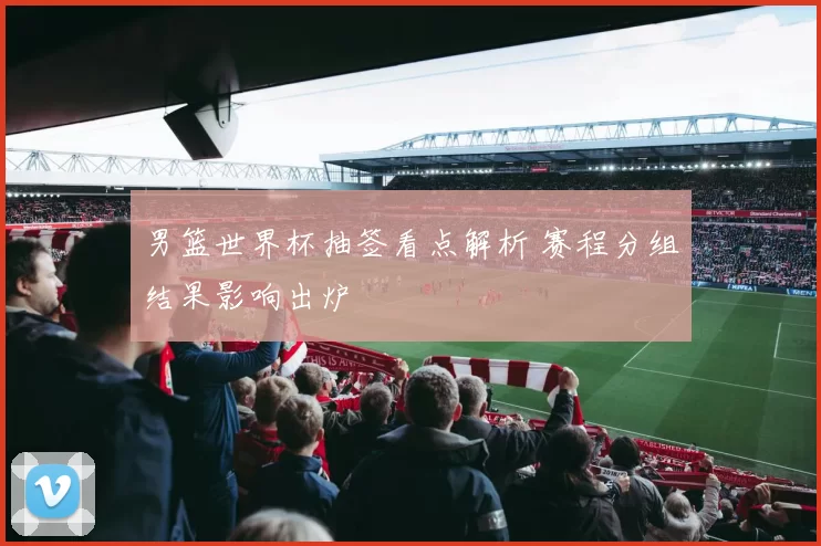 男篮世界杯抽签看点解析 赛程分组结果影响出炉