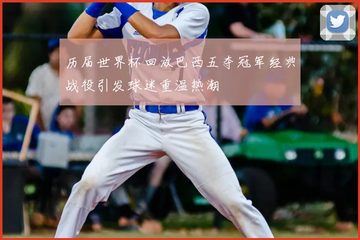 历届世界杯回放巴西五夺冠军经典战役引发球迷重温热潮