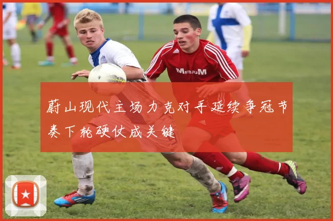 蔚山现代主场力克对手延续争冠节奏下轮硬仗成关键