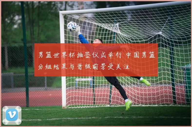 男篮世界杯抽签仪式举行 中国男篮分组结果与晋级前景受关注