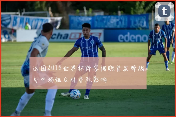 法国2018世界杯阵容揭晓首发锋线与中场组合对夺冠影响