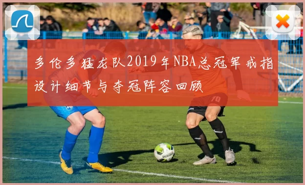 多伦多猛龙队2019年NBA总冠军戒指设计细节与夺冠阵容回顾