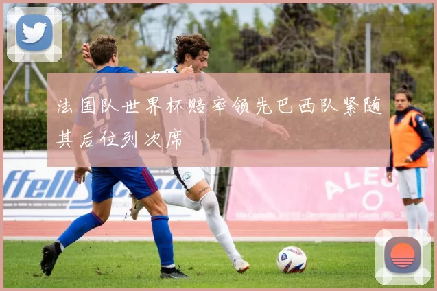 法国队世界杯赔率领先巴西队紧随其后位列次席