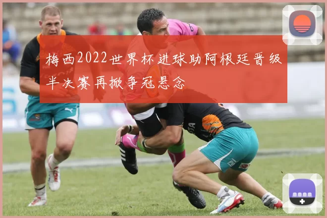 梅西2022世界杯进球助阿根廷晋级半决赛再掀争冠悬念