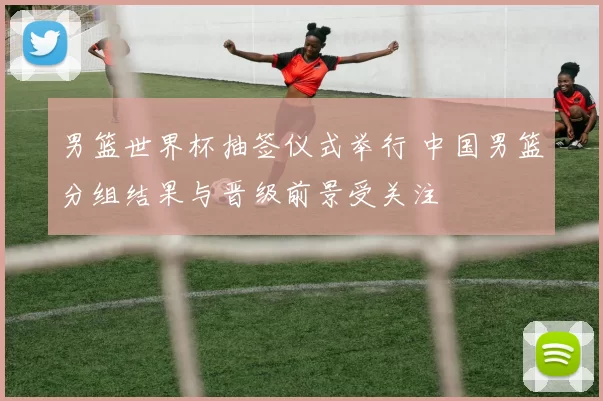 男篮世界杯抽签仪式举行 中国男篮分组结果与晋级前景受关注