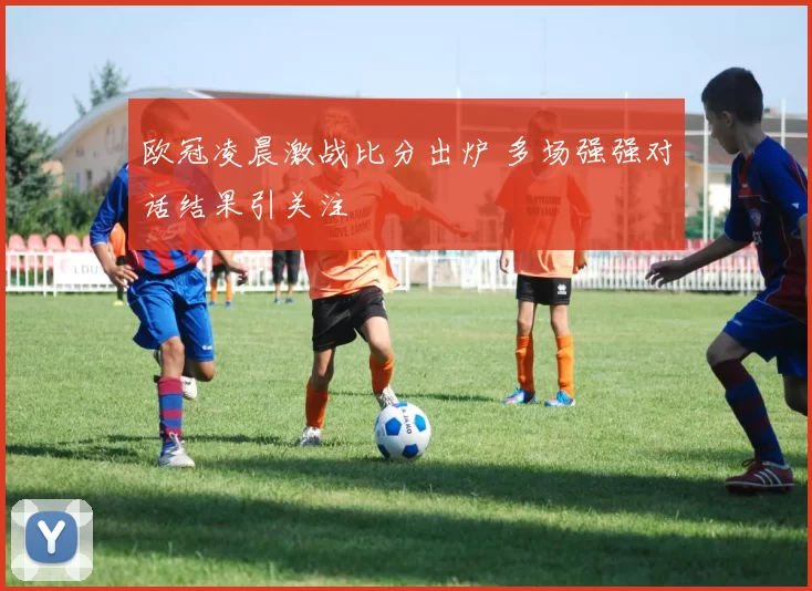 欧冠凌晨激战比分出炉 多场强强对话结果引关注