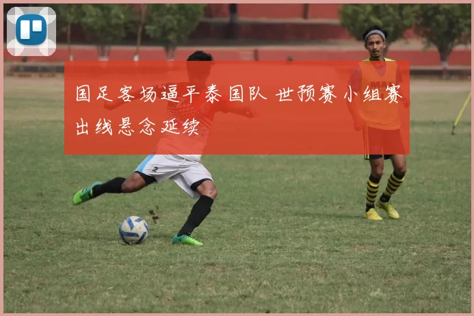 国足客场逼平泰国队 世预赛小组赛出线悬念延续