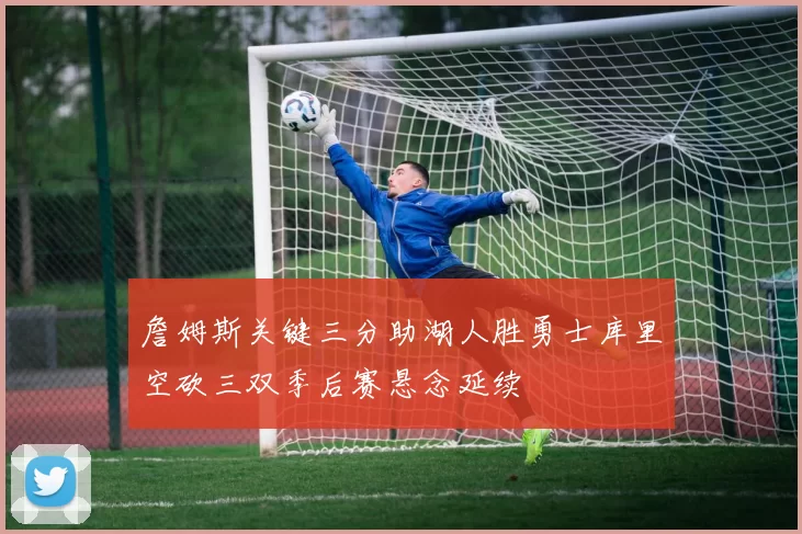 詹姆斯关键三分助湖人胜勇士库里空砍三双季后赛悬念延续