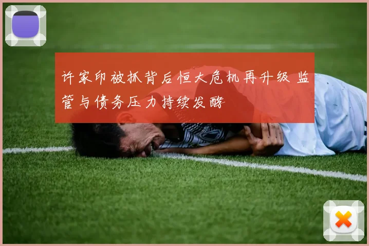 许家印被抓背后恒大危机再升级 监管与债务压力持续发酵