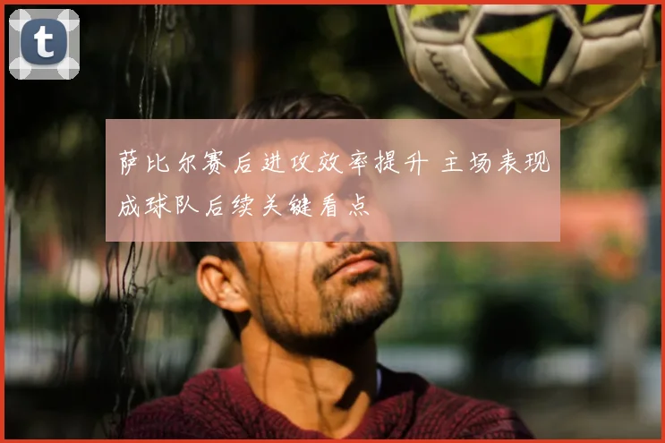 萨比尔赛后进攻效率提升 主场表现成球队后续关键看点