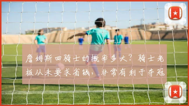 詹姆斯回骑士的概率多大？骑士老板从未要求省钱，非常有利于夺冠