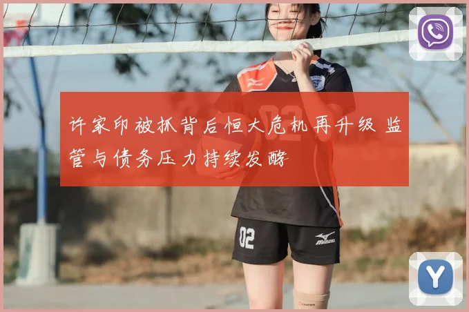 许家印被抓背后恒大危机再升级 监管与债务压力持续发酵