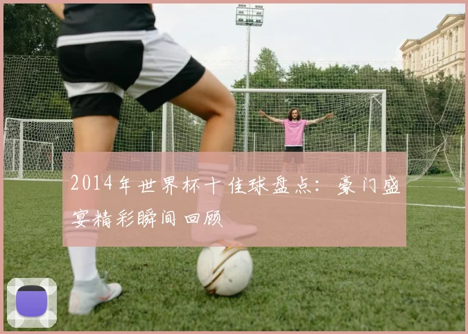 2014年世界杯十佳球盘点:豪门盛宴精彩瞬间回顾