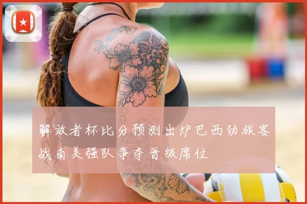 解放者杯比分预测出炉巴西劲旅客战南美强队争夺晋级席位