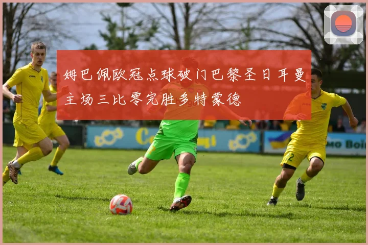姆巴佩欧冠点球破门巴黎圣日耳曼主场三比零完胜多特蒙德