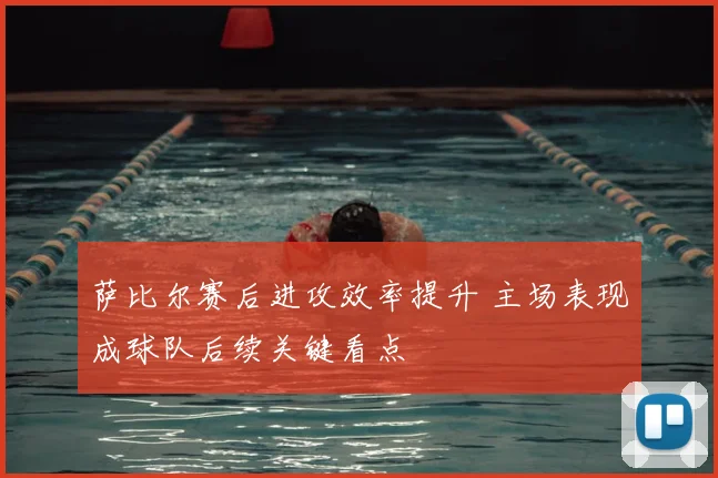 萨比尔赛后进攻效率提升 主场表现成球队后续关键看点